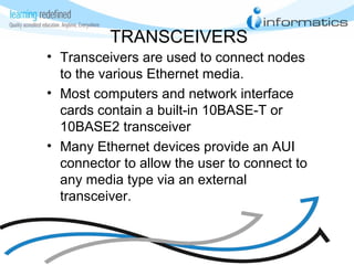 TRANSCEIVERS
• Transceivers are used to connect nodes
to the various Ethernet media.
• Most computers and network interface
cards contain a built-in 10BASE-T or
10BASE2 transceiver
• Many Ethernet devices provide an AUI
connector to allow the user to connect to
any media type via an external
transceiver.
 