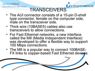 TRANSCEIVERS
• The AUI connector consists of a 15-pin D-shell
type connector, female on the computer side,
male on the transceiver side.
• Thick wire (10BASE5) cables also use
transceivers to allow connections.
• For Fast Ethernet networks, a new interface
called the MII (Media Independent Interface)
was developed to offer a flexible way to support
100 Mbps connections.
• The MII is a popular way to connect 100BASE-
FX links to copper-based Fast Ethernet devices.
 