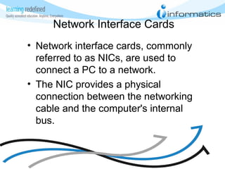 Network Interface Cards
• Network interface cards, commonly
referred to as NICs, are used to
connect a PC to a network.
• The NIC provides a physical
connection between the networking
cable and the computer's internal
bus.
 