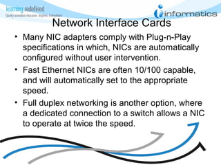Network Interface Cards
• Many NIC adapters comply with Plug-n-Play
specifications in which, NICs are automatically
configured without user intervention.
• Fast Ethernet NICs are often 10/100 capable,
and will automatically set to the appropriate
speed.
• Full duplex networking is another option, where
a dedicated connection to a switch allows a NIC
to operate at twice the speed.
 