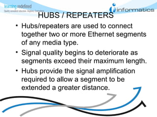 HUBS / REPEATERS
• Hubs/repeaters are used to connect
together two or more Ethernet segments
of any media type.
• Signal quality begins to deteriorate as
segments exceed their maximum length.
• Hubs provide the signal amplification
required to allow a segment to be
extended a greater distance.
 