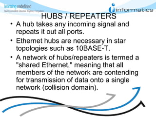 HUBS / REPEATERS
• A hub takes any incoming signal and
repeats it out all ports.
• Ethernet hubs are necessary in star
topologies such as 10BASE-T.
• A network of hubs/repeaters is termed a
"shared Ethernet," meaning that all
members of the network are contending
for transmission of data onto a single
network (collision domain).
 