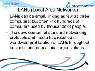 LANs (Local Area Networks)
• LANs can be small, linking as few as three
computers, but often link hundreds of
computers used by thousands of people.
• The development of standard networking
protocols and media has resulted in
worldwide proliferation of LANs throughout
business and educational organizations.
 