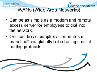 WANs (Wide Area Networks)
• Can be as simple as a modem and remote
access server for employees to dial into
the network.
• Or it can be as complex as hundreds of
branch offices globally linked using special
routing protocols.
 