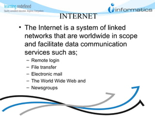 INTERNET
• The Internet is a system of linked
networks that are worldwide in scope
and facilitate data communication
services such as;
– Remote login
– File transfer
– Electronic mail
– The World Wide Web and
– Newsgroups
 