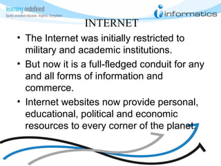 INTERNET
• The Internet was initially restricted to
military and academic institutions.
• But now it is a full-fledged conduit for any
and all forms of information and
commerce.
• Internet websites now provide personal,
educational, political and economic
resources to every corner of the planet.
 