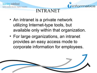 INTRANET
• An intranet is a private network
utilizing Internet-type tools, but
available only within that organization.
• For large organizations, an intranet
provides an easy access mode to
corporate information for employees.
 