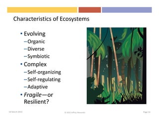 Characteristics of Ecosystems

           • Evolving
                –Organic
                –Diverse
                –Symbiotic
           • Complex
                –Self-organizing
                –Self-regulating
                –Adaptive
           • Fragile—or
             Resilient?
18 March 2010                      © 2010 Jeffrey Alexander   Page 14
 