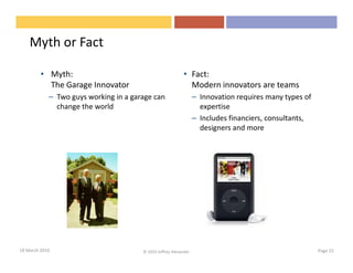 Myth or Fact

         • Myth:                                            • Fact:
           The Garage Innovator                               Modern innovators are teams
            – Two guys working in a garage can                    – Innovation requires many types of
              change the world                                      expertise
                                                                  – Includes financiers, consultants,
                                                                    designers and more




18 March 2010                          © 2010 Jeffrey Alexander                                         Page 23
 