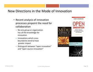 New Directions in the Mode of Innovation

                • Recent analysis of innovation
                  processes pinpoint the need for
                  collaboration
                 – No one group or organization
                   has all the knowledge for
                   innovation
                 – Innovations which cross
                   boundaries tend to have
                    greater impact
                 – Distinguish between “open innovation”
                   and “open source innovation”




18 March 2010                            © 2010 Jeffrey Alexander   Page 26
 