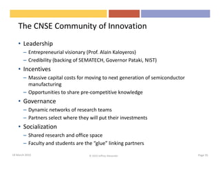 The CNSE Community of Innovation
    • Leadership
       – Entrepreneurial visionary (Prof. Alain Kaloyeros)
       – Credibility (backing of SEMATECH, Governor Pataki, NIST)
    • Incentives
       – Massive capital costs for moving to next generation of semiconductor
         manufacturing
       – Opportunities to share pre-competitive knowledge
    • Governance
       – Dynamic networks of research teams
       – Partners select where they will put their investments
    • Socialization
       – Shared research and office space
       – Faculty and students are the “glue” linking partners
18 March 2010                       © 2010 Jeffrey Alexander                    Page 35
 