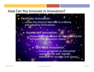 How Can You Innovate in Innovation?
                Facilitate innovation
                  Lower the inherent barriers to creating
                  and adopting innovations


                   Accelerate innovation
                      Reduce time-to-market by streamlining the
                      formation of innovation teams


                          Optimize innovation
                              Focus resources on innovation
                              opportunities with highest
                              potential for success and impact


18 March 2010                © 2010 Jeffrey Alexander             Page 36
 