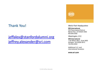 Thank You!                                   Menlo Park Headquarters
                                             SRI International
                                             333 Ravenswood Avenue
                                             Menlo Park, CA 94025-3493
                                             650.859.2000

jeffalex@stanfordalumni.org                  Washington, D.C.
                                             SRI International
                                             1100 Wilson Blvd., Suite 2800
jeffrey.alexander@sri.com                    Arlington, VA 22209-3915
                                             703.524.2053

                                             Additional U.S. and
                                             international locations

                                             www.sri.com




                  © 2010 Jeffrey Alexander
 