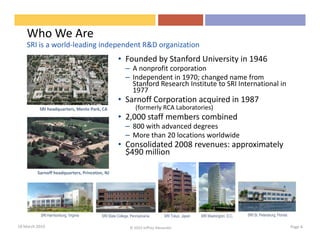 Who We Are
    SRI is a world-leading independent R&D organization
                                                  • Founded by Stanford University in 1946
                                                       – A nonprofit corporation
                                                       – Independent in 1970; changed name from
                                                         Stanford Research Institute to SRI International in
                                                         1977
                                                  • Sarnoff Corporation acquired in 1987
          SRI headquarters, Menlo Park, CA                   (formerly RCA Laboratories)
                                                  • 2,000 staff members combined
                                                       – 800 with advanced degrees
                                                       – More than 20 locations worldwide
                                                  • Consolidated 2008 revenues: approximately
                                                    $490 million

         Sarnoff headquarters, Princeton, NJ




           SRI Harrisonburg, Virginia   SRI State College, Pennsylvania      SRI Tokyo, Japan   SRI Washington, D.C.   SRI St. Petersburg, Florida

18 March 2010                                             © 2010 Jeffrey Alexander                                                                   Page 4
 