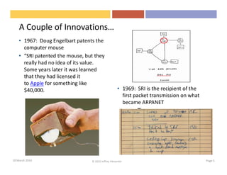 A Couple of Innovations…
    • 1967: Doug Engelbart patents the
      computer mouse
    • “SRI patented the mouse, but they
      really had no idea of its value.
      Some years later it was learned
      that they had licensed it
      to Apple for something like
      $40,000.                                       • 1969: SRI is the recipient of the
                                                       first packet transmission on what
                                                       became ARPANET




18 March 2010                    © 2010 Jeffrey Alexander                                  Page 5
 