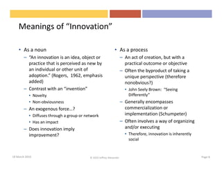 Meanings of “Innovation”

    • As a noun                                                • As a process
       – “An innovation is an idea, object or                         – An act of creation, but with a
         practice that is perceived as new by                           practical outcome or objective
         an individual or other unit of                               – Often the byproduct of taking a
         adoption.” (Rogers, 1962, emphasis                             unique perspective (therefore
         added)                                                         nonobvious?)
       – Contrast with an “invention”                                   • John Seely Brown: “Seeing
           • Novelty                                                      Differently”
           • Non-obviousness                                          – Generally encompasses
       – An exogenous force…?                                           commercialization or
           • Diffuses through a group or network                        implementation (Schumpeter)
           • Has an impact                                            – Often involves a way of organizing
       – Does innovation imply                                          and/or executing
         improvement?                                                   • Therefore, innovation is inherently
                                                                          social


18 March 2010                              © 2010 Jeffrey Alexander                                             Page 8
 