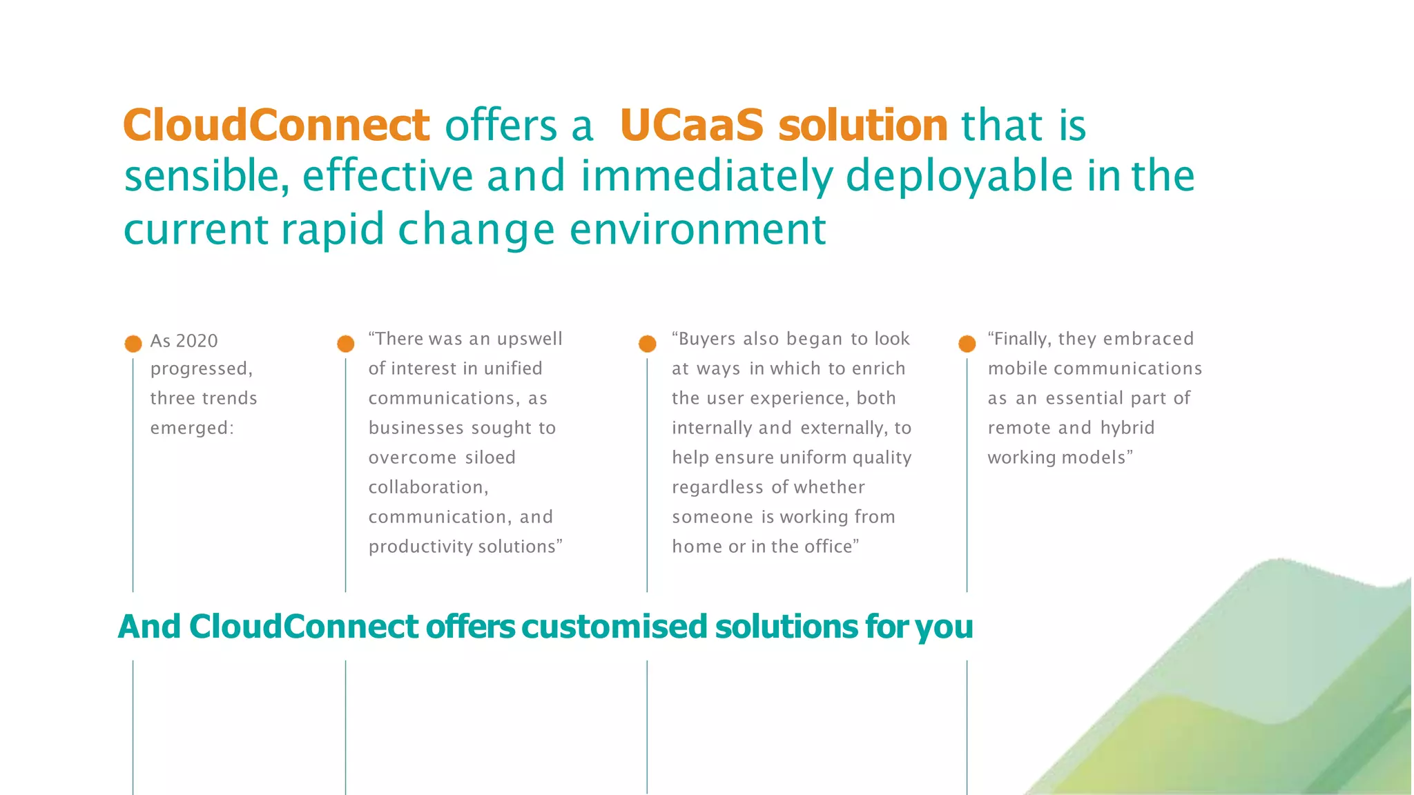 CloudConnect offers a UCaaS solution that is
sensible, effective and immediately deployable in the
current rapid change environment
As 2020
progressed,
three trends
emerged:
“There was an upswell
of interest in unified
communications, as
businesses sought to
overcome siloed
collaboration,
communication, and
productivity solutions”
“Buyers also began to look
at ways in which to enrich
the user experience, both
internally and externally, to
help ensure uniform quality
regardless of whether
someone is working from
home or in the office”
“Finally, they embraced
mobile communications
as an essential part of
remote and hybrid
working models”
And CloudConnect offers customised solutions for you
 