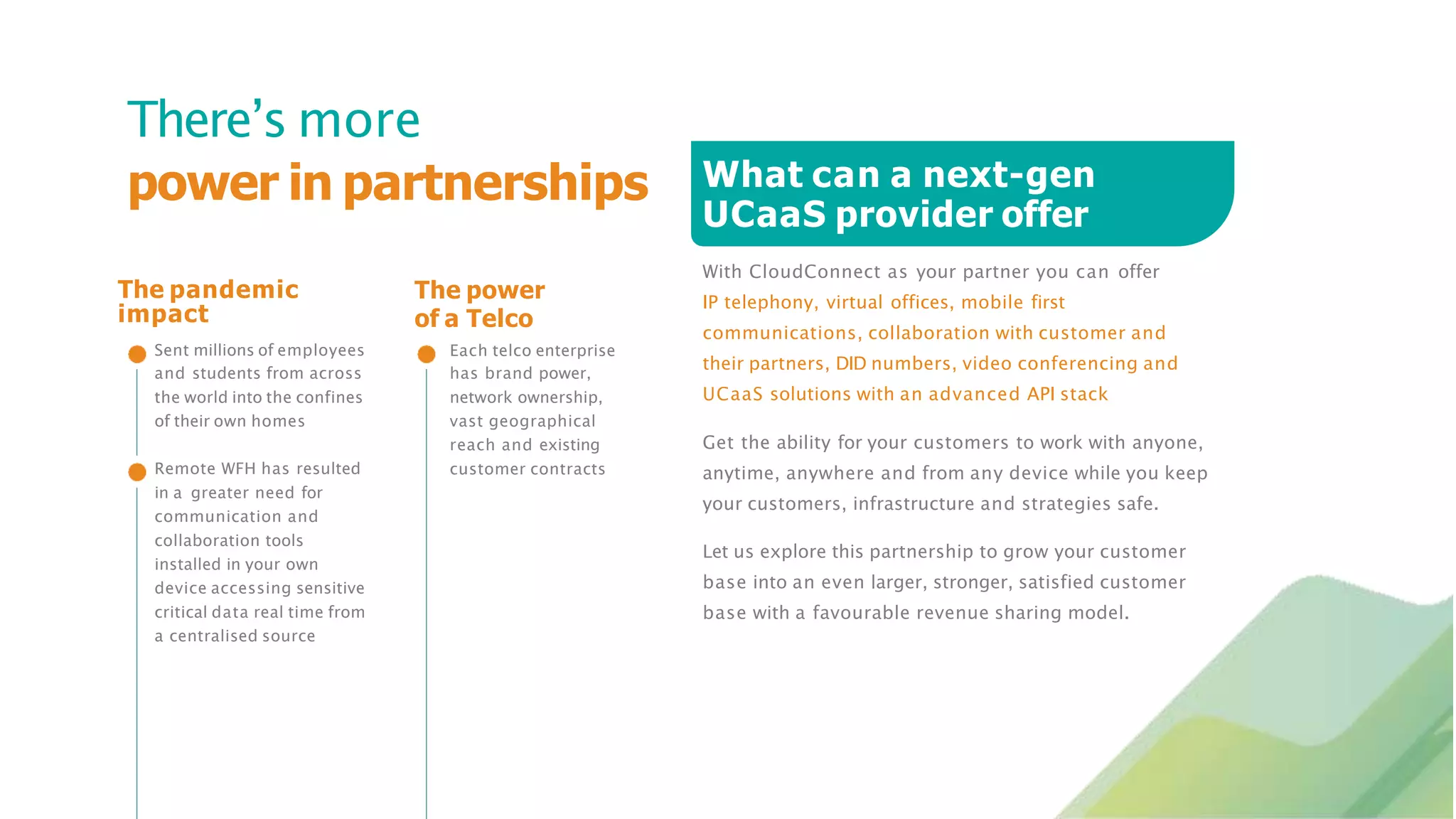 What can a next-gen
UCaaS provider offer
With CloudConnect as your partner you can offer
IP telephony, virtual offices, mobile first
communications, collaboration with customer and
their partners, DID numbers, video conferencing and
UCaaS solutions with an advanced API stack
There’s more
power in partnerships
and students from across
the world into the confines
of their own homes
Remote WFH has resulted
in a greater need for
communication and
collaboration tools
installed in your own
device accessing sensitive
critical data real time from
a centralised source
has brand power,
network ownership,
vast geographical
reach and existing
customer contracts
Get the ability for your customers to work with anyone,
anytime, anywhere and from any device while you keep
your customers, infrastructure and strategies safe.
Let us explore this partnership to grow your customer
base into an even larger, stronger, satisfied customer
base with a favourable revenue sharing model.
The power
of a Telco
Each telco enterprise
The pandemic
impact
Sent millions of employees
 