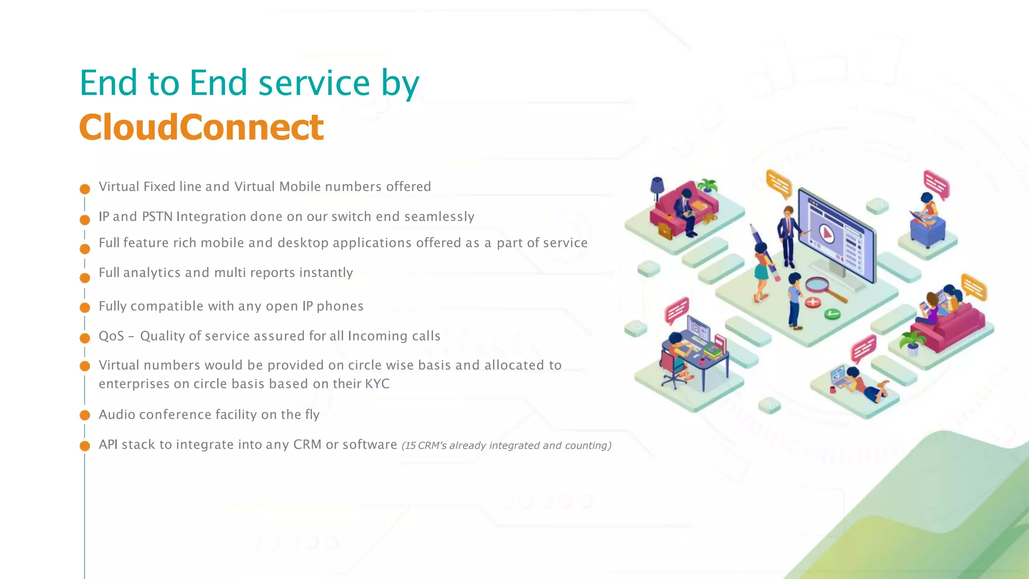 Virtual Fixed line and Virtual Mobile numbers offered
IP and PSTN Integration done on our switch end seamlessly
Full feature rich mobile and desktop applications offered as a part of service
Full analytics and multi reports instantly
Fully compatible with any open IP phones
QoS – Quality of service assured for all Incoming calls
Virtual numbers would be provided on circle wise basis and allocated to
enterprises on circle basis based on their KYC
Audio conference facility on the fly
API stack to integrate into any CRM or software (15 CRM’s already integrated and counting)
End to End service by
CloudConnect
 