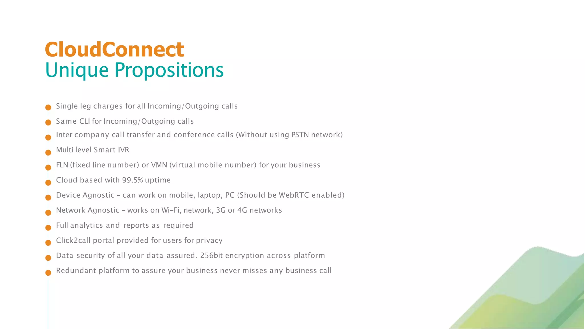 Single leg charges for all Incoming/Outgoing calls
Same CLI for Incoming/Outgoing calls
Inter company call transfer and conference calls (Without using PSTN network)
Multi level Smart IVR
FLN (fixed line number) or VMN (virtual mobile number) for your business
Cloud based with 99.5% uptime
Device Agnostic - can work on mobile, laptop, PC (Should be WebRTC enabled)
Network Agnostic - works on Wi-Fi, network, 3G or 4G networks
Full analytics and reports as required
Click2call portal provided for users for privacy
Data security of all your data assured. 256bit encryption across platform
Redundant platform to assure your business never misses any business call
CloudConnect
Unique Propositions
 