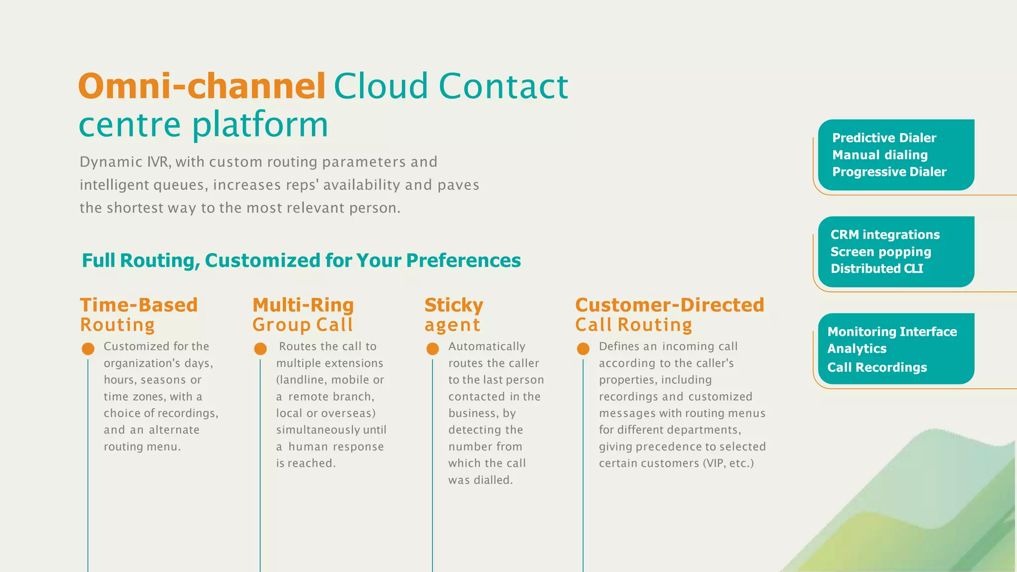 Omni-channel Cloud Contact
centre platform
Dynamic IVR, with custom routing parameters and
intelligent queues, increases reps' availability and paves
the shortest way to the most relevant person.
Full Routing, Customized for Your Preferences
Customized for the
organization's days,
hours, seasons or
time zones, with a
choice of recordings,
and an alternate
routing menu.
Time-Based
Routing
Routes the call to
multiple extensions
(landline, mobile or
a remote branch,
local or overseas)
simultaneously until
a human response
is reached.
Multi-Ring
Group Call
Automatically
routes the caller
to the last person
contacted in the
business, by
detecting the
number from
which the call
was dialled.
Sticky
agent
Defines an incoming call
according to the caller's
properties, including
recordings and customized
messages with routing menus
for different departments,
giving precedence to selected
certain customers (VIP, etc.)
Customer-Directed
Call Routing
Predictive Dialer
Manual dialing
Progressive Dialer
CRM integrations
Screen popping
Distributed CLI
Monitoring Interface
Analytics
Call Recordings
 