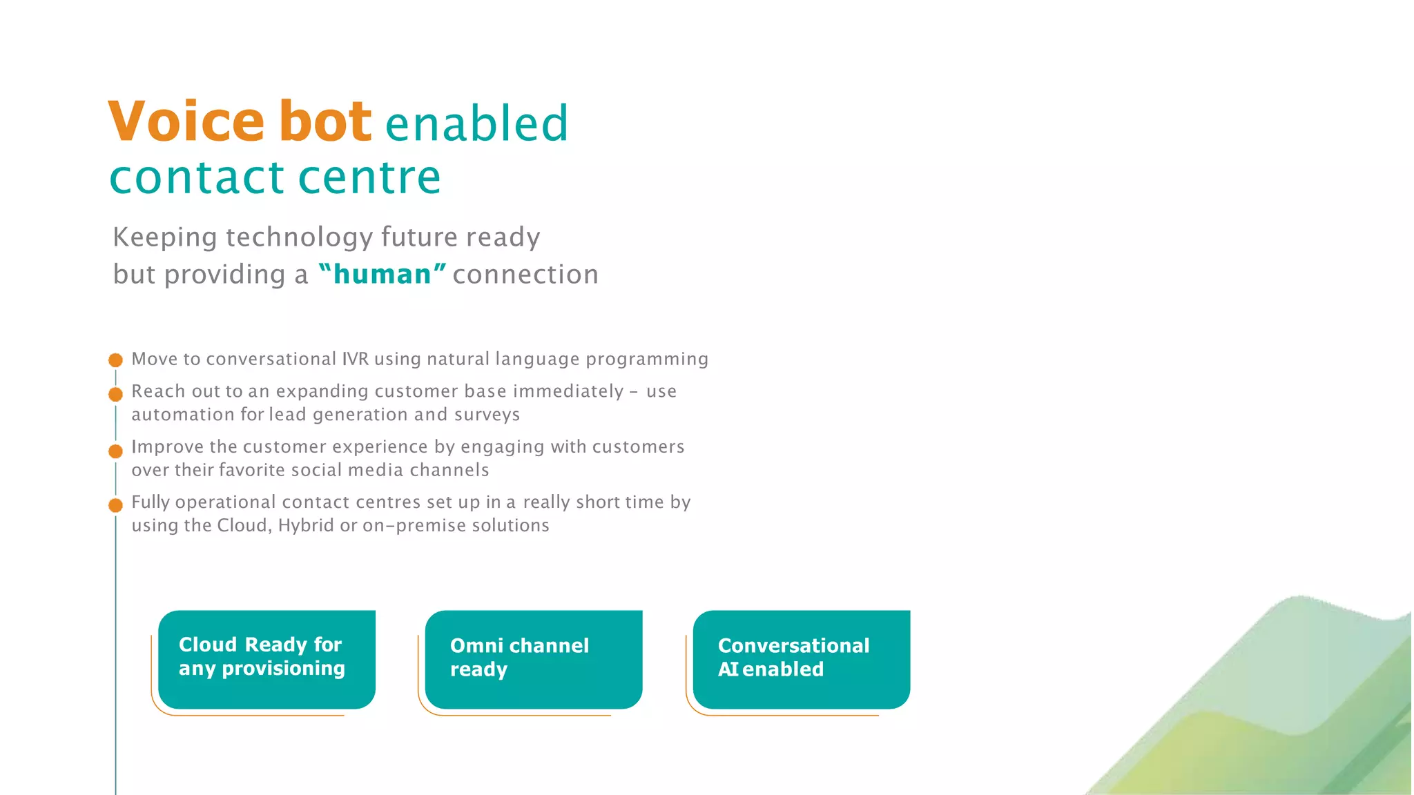 Keeping technology future ready
but providing a “human” connection
Voice bot enabled
contact centre
Move to conversational IVR using natural language programming
Reach out to an expanding customer base immediately – use
automation for lead generation and surveys
Improve the customer experience by engaging with customers
over their favorite social media channels
Fully operational contact centres set up in a really short time by
using the Cloud, Hybrid or on-premise solutions
Cloud Ready for
any provisioning
Omni channel
ready
Conversational
AI enabled
 