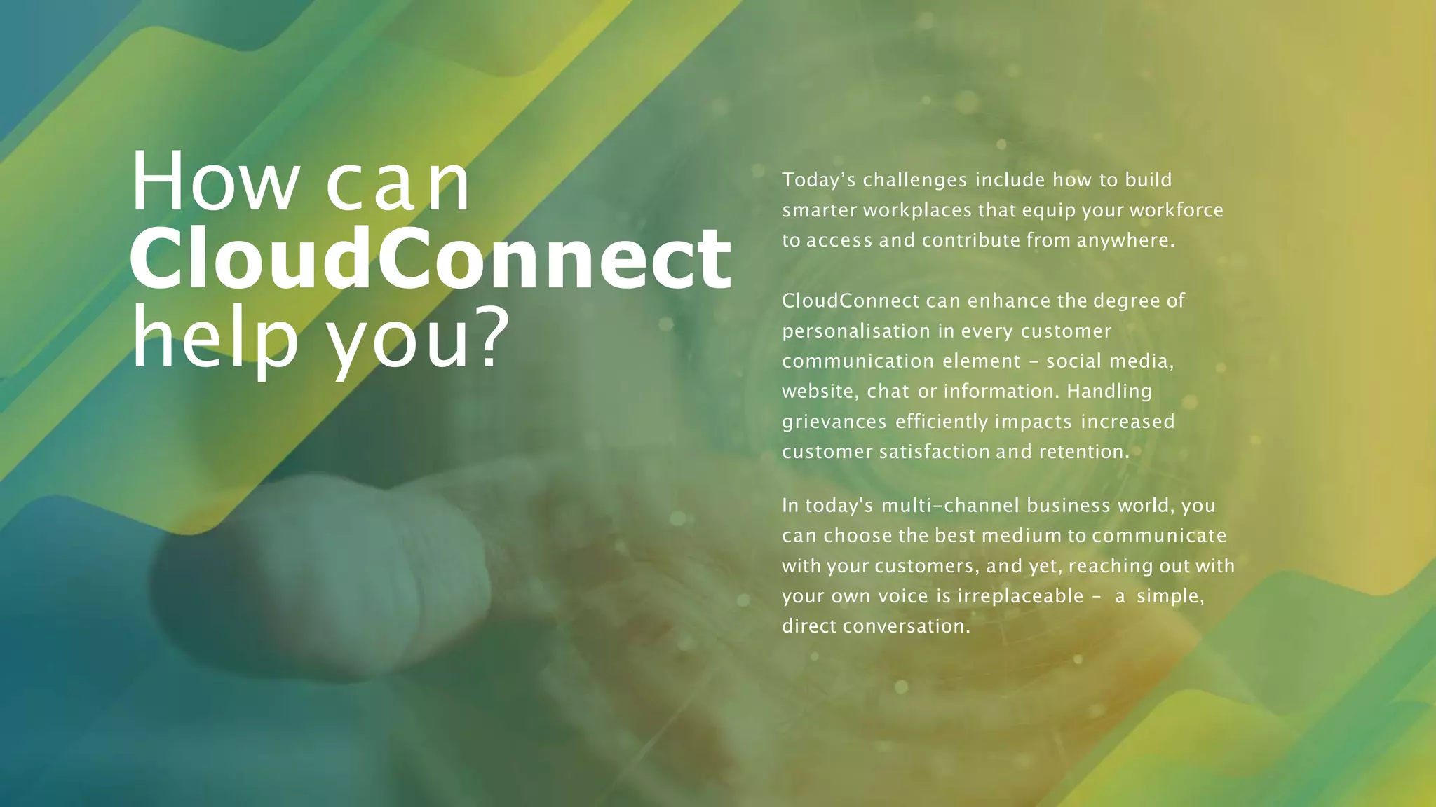 Today’s challenges include how to build
smarter workplaces that equip your workforce
to access and contribute from anywhere.
CloudConnect can enhance the degree of
personalisation in every customer
communication element - social media,
website, chat or information. Handling
grievances efficiently impacts increased
customer satisfaction and retention.
In today's multi-channel business world, you
can choose the best medium to communicate
with your customers, and yet, reaching out with
your own voice is irreplaceable – a simple,
direct conversation.
How can
CloudConnect
help you?
 