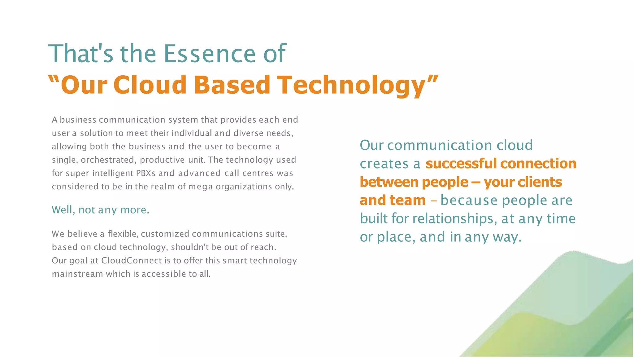 A business communication system that provides each end
user a solution to meet their individual and diverse needs,
allowing both the business and the user to become a
single, orchestrated, productive unit. The technology used
for super intelligent PBXs and advanced call centres was
considered to be in the realm of mega organizations only.
Well, not any more.
We believe a flexible, customized communications suite,
based on cloud technology, shouldn't be out of reach.
Our goal at CloudConnect is to offer this smart technology
mainstream which is accessible to all.
That's the Essence of
“Our Cloud Based Technology”
Our communication cloud
creates a successful connection
between people – your clients
and team - because people are
built for relationships, at any time
or place, and in any way.
 