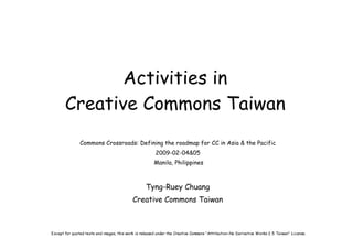 Activities in
       Creative Commons Taiwan
               Commons Crossroads: Defining the roadmap for CC in Asia & the Pacific
                                                        2009-02-04&05
                                                       Manila, Philippines



                                                   Tyng-Ruey Chuang
                                            Creative Commons Taiwan



Except for quoted texts and images, this work is released under the Creative Commons “Attribution-No Derivative Works 2.5 Taiwan” License.
 