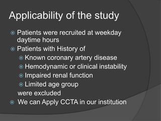 Applicability of the study
 Patients were recruited at weekday
  daytime hours
 Patients with History of
   Known coronary artery disease
   Hemodynamic or clinical instability
   Impaired renal function
   Limited age group
  were excluded
 We can Apply CCTA in our institution
 