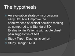 The hypothesis
 An evaluation strategy incorporating
  early CCTA will improve the
  effectiveness of clinical decision making
  as compared to a Standard ED
  Evaluation in Patients with acute chest
  pain suggestive of ACS
 Study Type : Diagnostic cohort
 Study Design : RCT
 