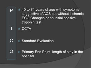 P      40 to 74 years of age with symptoms
        suggestive of ACS but without ischemic
        ECG Changes or an initial positive
        troponin test
I      CCTA


C      Standard Evaluation


O      Primary End Point, length of stay in the
        hospital
 