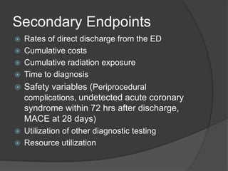 Secondary Endpoints
   Rates of direct discharge from the ED
   Cumulative costs
   Cumulative radiation exposure
   Time to diagnosis
   Safety variables (Periprocedural
    complications, undetected acute coronary
    syndrome within 72 hrs after discharge,
    MACE at 28 days)
   Utilization of other diagnostic testing
   Resource utilization
 