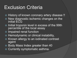 Exclusion Criteria
   History of known coronary artery disease !!
   New diagnostic ischemic changes on the
    initial ECG
   Initial troponin level in excess of the 99th
    percentile of the local assay
   Impaired renal function
   Hemodynamic or clinical instability,
   Known allergy to an iodinated contrast
    agent
   Body Mass Index greater than 40
   Currently symptomatic asthma.
 
