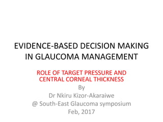 EVIDENCE-BASED DECISION MAKING
IN GLAUCOMA MANAGEMENT
ROLE OF TARGET PRESSURE AND
CENTRAL CORNEAL THICKNESS
By
Dr Nkiru Kizor-Akaraiwe
@ South-East Glaucoma symposium
Feb, 2017
 