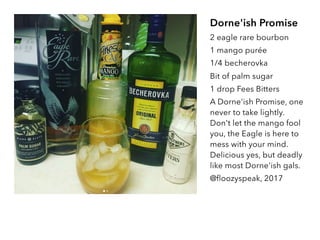 Dorne'ish Promise
2 eagle rare bourbon
1 mango purée
1/4 becherovka
Bit of palm sugar
1 drop Fees Bitters
A Dorne'ish Promise, one
never to take lightly.
Don't let the mango fool
you, the Eagle is here to
mess with your mind.
Delicious yes, but deadly
like most Dorne'ish gals.
@floozyspeak, 2017
 