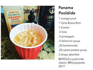 Panama
Poolslide
1 orange juice
1 Cana Brava Rum
1 kronan
.5 lime
.5 pineapple
.5 falrenum syrup
.25 becherovka
.25 sweet potato syrup
2 drops absinthe
BEHOLD a pool side
classic. @floozyspeak,
2017
 
