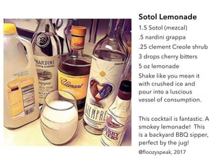 Sotol Lemonade
1.5 Sotol (mezcal)
.5 nardini grappa
.25 clement Creole shrub
3 drops cherry bitters
5 oz lemonade
Shake like you mean it
with crushed ice and
pour into a luscious
vessel of consumption.
This cocktail is fantastic. A
smokey lemonade! This
is a backyard BBQ sipper,
perfect by the jug!
@floozyspeak, 2017
 