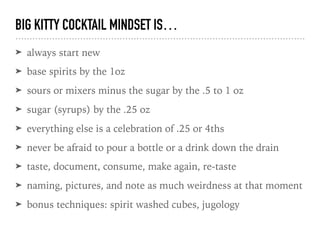BIG KITTY COCKTAIL MINDSET IS…
➤ always start new
➤ base spirits by the 1oz
➤ sours or mixers minus the sugar by the .5 to 1 oz
➤ sugar (syrups) by the .25 oz
➤ everything else is a celebration of .25 or 4ths
➤ never be afraid to pour a bottle or a drink down the drain
➤ taste, document, consume, make again, re-taste
➤ naming, pictures, and note as much weirdness at that moment
➤ bonus techniques: spirit washed cubes, jugology
 