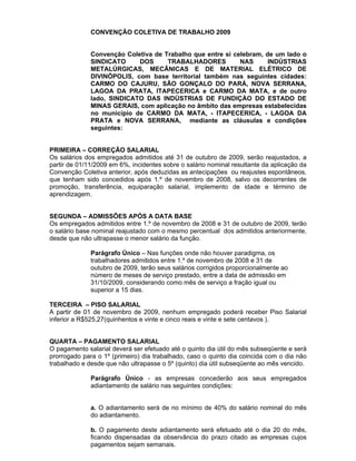 CONVENÇÃO COLETIVA DE TRABALHO 2009


              Convenção Coletiva de Trabalho que entre si celebram, de um lado o
              SINDICATO     DOS      TRABALHADORES          NAS      INDÚSTRIAS
              METALÚRGICAS, MECÂNICAS E DE MATERIAL ELÉTRICO DE
              DIVINÓPOLIS, com base territorial também nas seguintes cidades:
              CARMO DO CAJURU, SÃO GONÇALO DO PARÁ, NOVA SERRANA,
              LAGOA DA PRATA, ITAPECERICA e CARMO DA MATA, e de outro
              lado, SINDICATO DAS INDÚSTRIAS DE FUNDIÇÀO DO ESTADO DE
              MINAS GERAIS, com aplicação no âmbito das empresas estabelecidas
              no município de CARMO DA MATA, - ITAPECERICA, - LAGOA DA
              PRATA e NOVA SERRANA, mediante as cláusulas e condições
              seguintes:


PRIMEIRA – CORREÇÃO SALARIAL
Os salários dos empregados admitidos até 31 de outubro de 2009, serão reajustados, a
partir de 01/11/2009 em 6%, incidentes sobre o salário nominal resultante da aplicação da
Convenção Coletiva anterior, após deduzidas as antecipações ou reajustes espontâneos,
que tenham sido concedidos após 1.º de novembro de 2008, salvo os decorrentes de
promoção, transferência, equiparação salarial, implemento de idade e término de
aprendizagem.


SEGUNDA – ADMISSÕES APÓS A DATA BASE
Os empregados admitidos entre 1.º de novembro de 2008 e 31 de outubro de 2009, terão
o salário base nominal reajustado com o mesmo percentual dos admitidos anteriormente,
desde que não ultrapasse o menor salário da função.

              Parágrafo Único – Nas funções onde não houver paradigma, os
              trabalhadores admitidos entre 1.º de novembro de 2008 e 31 de
              outubro de 2009, terão seus salários corrigidos proporcionalmente ao
              número de meses de serviço prestado, entre a data de admissão em
              31/10/2009, considerando como mês de serviço a fração igual ou
              superior a 15 dias.

TERCEIRA – PISO SALARIAL
A partir de 01 de novembro de 2009, nenhum empregado poderá receber Piso Salarial
inferior a R$525,27(quinhentos e vinte e cinco reais e vinte e sete centavos ).


QUARTA – PAGAMENTO SALARIAL
O pagamento salarial deverá ser efetuado até o quinto dia útil do mês subseqüente e será
prorrogado para o 1º (primeiro) dia trabalhado, caso o quinto dia coincida com o dia não
trabalhado e desde que não ultrapasse o 5º (quinto) dia útil subseqüente ao mês vencido.

              Parágrafo Único - as empresas concederão aos seus empregados
              adiantamento de salário nas seguintes condições:


              a. O adiantamento será de no mínimo de 40% do salário nominal do mês
              do adiantamento.

              b. O pagamento deste adiantamento será efetuado até o dia 20 do mês,
              ficando dispensadas da observância do prazo citado as empresas cujos
              pagamentos sejam semanais.
 