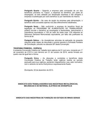 Parágrafo Quarto – Optando a empresa pela concessão de um dos
benefícios previstos no “Caput”, a dispensa do benefício, por parte do
empregado, só terá validade por declaração expressa e não obrigará a
empresa à substituição por outro benefício ou por reembolso do mesmo.
Parágrafo Quinto – No caso de opção da empresa pela alimentação, o
benefício será concedido apenas nos dias efetivamente trabalhados.
Parágrafo Sexto – Não usufruindo a empresa do benefício fiscal da
legislação do PROGRAMA DE ALIMENTAÇÃO AO TRABALHADOR,
poderá vincular o benefício ao empregado à assiduidade, descontando a
importância equivalente a 1/30 do valor da cesta mais 1/30 referente ao
Descanso Semanal Remunerado equivalente, por falta não justificada na
forma da lei.
Parágrafo Sétimo – As divergências advindas da aplicação da presente
cláusula serão objeto de discussão e acordo perante a Comissão Paritária
de Conciliação, previsto na cláusula 28ª desta Convenção.
TRIGÉSIMA PRIMEIRA - VIGÊNCIA
A presente Convenção Coletiva de Trabalho terá vigência de 01 (um) ano, iniciando em 1º
de novembro de 2.013 e com término em 31 de outubro de 2014, sendo firmado em
quatro vias de igual teor e forma.
Parágrafo Único – As cláusulas e condições e benefícios desta
Convenção Coletiva de Trabalho terão vigência restrita ao período
pactuado para sua vigência, perdendo integralmente o seu valor normativo,
com o advento do termo final prévia e expressamente fixado.
Divinópolis, 02 de dezembro de 2013.

SINDICATO DOS TRABALHADORES NAS INDÚSTRIAS METALÚRGICAS,
MECÂNICAS E DE MATERIAL ELÉTRICO DE DIVINÓPOLIS

SINDICATO DAS INDÚSTRIAS DE FUNDIÇÃO DO ESTADO DE MINAS GERAIS

 