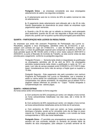 Parágrafo Único - as empresas concederão aos seus empregados
adiantamento de salário nas seguintes condições:
a. O adiantamento será de no mínimo de 40% do salário nominal do mês
do adiantamento.
b. O pagamento deste adiantamento será efetuado até o dia 20 do mês,
ficando dispensadas da observância do prazo citado as empresas cujos
pagamentos sejam semanais.
c. Quando o dia 20 do mês cair no sábado ou domingo, será antecipado
para sexta-feira; quando dia 20 cair nas segundas e terças será pago no
próprio dia; quando cair na quarta e quinta será prorrogado para sexta feira.
QUARTA – PARTICIPAÇÀO NOS LUCROS OU RESULTADOS
As empresas que ainda não possuem Programas de Participação nos Lucros ou
Resultados, pagarão a seus empregados admitidos antes de 31/10/2.012, e que
estejam com contrato em vigor em 31/08/2.013, o valor de R$270,00 ( duzentos e
setenta reais ), a título de gratificação especial para compensar a ausência do PLR, em
duas parcelas iguais de R$ 135,00( cento e trinta e cinco reais) cada,em 20/01/2014 e
20/03/2014, ou junto à Rescisão do Contrato de Trabalho, se esta ocorrer antes da data
prevista para o pagamento conforme os parágrafos seguintes:
Parágrafo Primeiro –– Somente terão direito à integralidade da gratificação
os empregados admitidos até 30 de abril de 2013. Os empregados
admitidos posteriormente terão direito a gratificação à razão de 1/6 ( um
sexto ) por mês de serviço prestado entre 01/05/2013 e 01/11/2013 (database), considerando-se como mês de serviço a fração igual ou superior a
15 dias.
Parágrafo Segundo - Este pagamento não será cumulativo com nenhum
Programa de Participação nos Lucros ou Resultados, que a empresa já
adote ou venha adotar em substituição a este, podendo nestes casos ser
compensados nos valores acordados. As empresas que já adotam PLR e
pagaram valores inferiores ao previsto no " Caput " ficarão obrigadas à
complementação dos valores pagos.
QUINTA – HORAS EXTRAS
As horas extras serão remuneradas na forma seguinte:
a: Com acréscimo de 50% (cinqüenta por cento) em relação a hora normal,
as horas extraordinárias trabalhadas nos dias úteis, até o limite de 44
semanais.
b: Com acréscimo de 60% (sessenta por cento) em relação a hora normal,
as horas extraordinárias trabalhadas acima do limite de 44 semanais;
c: Com acréscimo de 100% (cem por cento), as horas prestadas em
domingos e feriados, exceto se for concedido outro dia de folga no prazo
máximo de 15 dias após a realização do trabalho, e em número de horas
correspondentes a 100% das horas trabalhadas.
Parágrafo Único – É permitido aos empregadores escolherem os dias da
semana em que ocorrerão redução ou aumento da jornada diária de
trabalho de seus empregados, para adequar à jornada semanal de 44

 