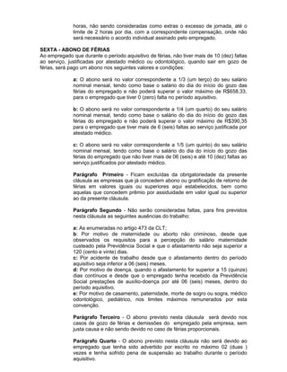 horas, não sendo consideradas como extras o excesso de jornada, até o
limite de 2 horas por dia, com a correspondente compensação, onde não
será necessário o acordo individual assinado pelo empregado.
SEXTA - ABONO DE FÉRIAS
Ao empregado que durante o período aquisitivo de férias, não tiver mais de 10 (dez) faltas
ao serviço, justificadas por atestado médico ou odontológico, quando sair em gozo de
férias, será pago um abono nos seguintes valores e condições:
a: O abono será no valor correspondente a 1/3 (um terço) do seu salário
nominal mensal, tendo como base o salário do dia do início do gozo das
férias do empregado e não poderá superar o valor máximo de R$658,33,
para o empregado que tiver 0 (zero) falta no período aquisitivo.
b: O abono será no valor correspondente a 1/4 (um quarto) do seu salário
nominal mensal, tendo como base o salário do dia do início do gozo das
férias do empregado e não poderá superar o valor máximo de R$390,35
para o empregado que tiver mais de 6 (seis) faltas ao serviço justificada por
atestado médico.
c: O abono será no valor correspondente a 1/5 (um quinto) do seu salário
nominal mensal, tendo como base o salário do dia do início do gozo das
férias do empregado que não tiver mais de 06 (seis) e até 10 (dez) faltas ao
serviço justificados por atestado médico.
Parágrafo Primeiro - Ficam excluídas da obrigatoriedade da presente
cláusula as empresas que já concedem abono ou gratificação de retorno de
férias em valores iguais ou superiores aqui estabelecidos, bem como
aquelas que concedem prêmio por assiduidade em valor igual ou superior
ao da presente cláusula.
Parágrafo Segundo - Não serão consideradas faltas, para fins previstos
nesta cláusula as seguintes ausências do trabalho:
a: As enumeradas no artigo 473 da CLT;
b: Por motivo de maternidade ou aborto não criminoso, desde que
observados os requisitos para a percepção do salário maternidade
custeado pela Previdência Social e que o afastamento não seja superior a
120 (cento e vinte) dias.
c: Por acidente de trabalho desde que o afastamento dentro do período
aquisitivo seja inferior a 06 (seis) meses.
d: Por motivo de doença, quando o afastamento for superior a 15 (quinze)
dias contínuos e desde que o empregado tenha recebido da Previdência
Social prestações de auxílio-doença por até 06 (seis) meses, dentro do
período aquisitivo.
e: Por motivo de casamento, paternidade, morte de sogro ou sogra, médico
odontológico, pediátrico, nos limites máximos remunerados por esta
convenção.
Parágrafo Terceiro - O abono previsto nesta cláusula será devido nos
casos de gozo de férias e demissões do empregado pela empresa, sem
justa causa e não sendo devido no caso de férias proporcionais.
Parágrafo Quarto - O abono previsto nesta cláusula não será devido ao
empregado que tenha sido advertido por escrito no máximo 02 (duas )
vezes e tenha sofrido pena de suspensão ao trabalho durante o período
aquisitivo.

 