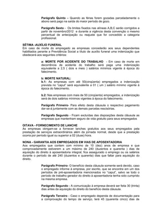 Parágrafo Quinto – Quando as férias forem gozadas parceladamente o
abono será pago na saída do maior período de gozo.
Parágrafo Sexto - Os limites fixados nas alíneas A,B,C serão corrigidos a
partir de novembro/2012 e durante a vigência desta convenção o mesmo
percentual de antecipação ou reajuste que for concedido a categoria
profissional.
SÉTIMA -AUXÍLIO FUNERAL
Em caso de morte do empregado as empresas concederão aos seus dependentes
habilitados perante a Previdência Social a título de auxílio funeral uma indenização que
obedecerá aos seguintes critérios:
a: MORTE POR ACIDENTE DO TRABALHO - Em caso de morte em
decorrência de acidente do trabalho será paga uma indenização
equivalente a 2,5 ( dois e meio ) salários mínimos vigente à época do
falecimento.
b: MORTE NATURAL:
b.1: As empresas com até 50(cinqüenta) empregados a indenização
prevista no “caput” será equivalente a 01 ( um ) salário mínimo vigente à
época do falecimento.
b.2: Nas empresas com mais de 50 (cinqüenta) empregados, a indenização
será de dois salários mínimos vigentes à época do falecimento.
Parágrafo Primeiro- Para efeito desta cláusula o respectivo pagamento
dar-se-á juntamente com as demais parcelas rescisórias.
Parágrafo Segundo - Ficam excluídas das disposições desta cláusula as
empresas que mantenham seguro de vida gratuito para seus empregados
OITAVA - FORNECIMENTO DE LANCHE
As empresas obrigam-se a fornecer lanches gratuitos aos seus empregados pela
prestação de serviços extraordinários além da jornada normal, desde que a prestação
ocorra por período igual ou superior a 02 (duas) hora.
NONA - GARANTIA AOS EMPREGADOS EM VIAS DE APOSENTADORIA
Aos empregados que contem com mínimo de 10 (dez) anos de empresa e que
comprovadamente estiverem a um máximo de 240 (duzentos e quarenta ) dias de
aquisição do direito à aposentadoria integral, fica assegurado o emprego ou os salários
durante o período de até 240 (duzentos e quarenta) dias que faltar para aquisição do
direito.
Parágrafo Primeiro- O benefício desta cláusula somente será devido, caso
o empregado informe à empresa, por escrito, que se encontra em um dos
períodos de pré-aposentadoria mencionados no “caput”, salvo se todo o
período de trabalho gerador do direito à aposentadoria tenha sido cumprido
na mesma empresa.
Parágrafo Segundo - A comunicação à empresa deverá ser feita 30 (trinta)
dias antes da aquisição do direito do benefício desta cláusula.
Parágrafo Terceiro - Caso o empregado dependa de documentação para
a comprovação do tempo de serviço, terá 45 (quarenta cinco) dias de

 