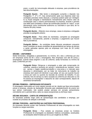 prazo, a partir da comunicação efetuada à empresa, para providência de
tais documentações.
Parágrafo Quarto - Não tendo o empregado cumprido o disposto nos
Parágrafos 1º, 2º e 3º, mas comprovando após sua dispensa estar nas
condições previstas nesta cláusula, a empresa poderá optar por reintegrálo ou ficará obrigada a reembolsá-lo mensalmente pelo mesmo valor de
contribuição caso o mesmo permanecesse na empresa, durante o período
que faltar para completar o tempo de contribuição previsto no “caput”, e que
permanecer como contribuinte autônomo ou voluntário e que será, de no
máximo 08 (oito) meses.
Parágrafo Quinto - Obtendo novo emprego, cessa à empresa a obrigação
prevista no parágrafo anterior.
Parágrafo Sexto - Para efeito do reembolso, competirá ao empregado
comprovar, mensalmente, perante a empresa, o pagamento que houver
feito à previdência.
Parágrafo Sétimo - As condições desta cláusula prevalecem enquanto
forem mantidas as atuais condições de aposentadoria por tempo de serviço
e serão aplicadas apenas para as empresas com mais de 20 (vinte)
empregados.
DÉCIMA – UNIFORMES
Serão fornecidos, obrigatória e gratuitamente, no mínimo, 02 ( dois ) uniformes por ano
em empresas acima de 05 ( cinco ) empregados. Nas empresas com até 05 (cinco )
empregados, quando estas exigirem o uso de uniforme, serão fornecidos no mínimo 02
(dois ) uniformes por ano.
Parágrafo Único: Obriga-se o empregado a zelar pela conservação do
uniforme, usando-o somente em serviço ( entendendo-se, também, como
em serviço o trajeto residência-trabalho e vice-versa e o intervalo para
descanso e alimentação), por se tratar de instrumento de trabalho da
empresa, bem assim em devolver o que esteja em seu uso quando houver
a troca por outro ou quando da rescisão de contrato de trabalho. O uso
indevido, fora do serviço ou dano causado ao uniforme por descuido ou má
fé autoriza ao empregador o desconto do valor correspondente, depois de
advertidos formalmente.
DÉCIMA PRIMEIRA – EMPREGADO ESTUDANTE
O empregado matriculado em curso regular previsto em lei, desde que faça comunicação
prévia à empresa, através de declaração fornecida pelo estabelecimento de ensino em
que estiver matriculado, não poderá prestar serviços em jornada extraordinária
coincidente com o período letivo, salvo os casos excepcionais ou de força maior.
DÉCIMA SEGUNDA – CARTA DE APRESENTAÇÃO
As empresas poderão exigir carta de apresentação dos candidatos a emprego, por
ocasião do processo de seleção e admissão.
DÉCIMA TERCEIRA - ANOTÁCÕES NA CARTEIRA PROFISSIONAL
As empresas deverão anotar nas Carteiras Profissionais de seus empregados as reais
funções ou cargos exercidos.
Parágrafo Único – Fica vedado as empresas anotar na Carteira
Profissional do empregado os atestados médicos concedidos, excetuadas
as anotações determinadas por lei ou por exigência do INSS.

 