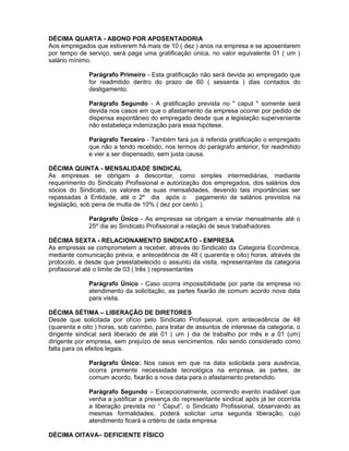 DÉCIMA QUARTA - ABONO POR APOSENTADORIA
Aos empregados que estiverem há mais de 10 ( dez ) anos na empresa e se aposentarem
por tempo de serviço, será paga uma gratificação única, no valor equivalente 01 ( um )
salário mínimo.
Parágrafo Primeiro - Esta gratificação não será devida ao empregado que
for readmitido dentro do prazo de 60 ( sessenta ) dias contados do
desligamento.
Parágrafo Segundo - A gratificação prevista no " caput " somente será
devida nos casos em que o afastamento da empresa ocorrer por pedido de
dispensa espontâneo do empregado desde que a legislação superveniente
não estabeleça indenização para essa hipótese.
Parágrafo Terceiro - Também fará jus à referida gratificação o empregado
que não a tendo recebido, nos termos do parágrafo anterior, for readmitido
e vier a ser dispensado, sem justa causa.
DÉCIMA QUINTA - MENSALIDADE SINDICAL
As empresas se obrigam a descontar, como simples intermediárias, mediante
requerimento do Sindicato Profissional e autorização dos empregados, dos salários dos
sócios do Sindicato, os valores de suas mensalidades, devendo tais importâncias ser
repassadas à Entidade, até o 2º dia após o
pagamento de salários previstos na
legislação, sob pena de multa de 10% ( dez por cento ).
Parágrafo Único - As empresas se obrigam a enviar mensalmente até o
25º dia ao Sindicato Profissional a relação de seus trabalhadores.
DÉCIMA SEXTA - RELACIONAMENTO SINDICATO - EMPRESA
As empresas se comprometem a receber, através do Sindicato da Categoria Econômica,
mediante comunicação prévia, e antecedência de 48 ( quarenta e oito) horas, através de
protocolo, e desde que preestabelecido o assunto da visita, representantes da categoria
profissional até o limite de 03 ( três ) representantes
Parágrafo Único - Caso ocorra impossibilidade por parte da empresa no
atendimento da solicitação, as partes fixarão de comum acordo nova data
para visita.
DÉCIMA SÉTIMA – LIBERAÇÃO DE DIRETORES
Desde que solicitada por ofício pelo Sindicato Profissional, com antecedência de 48
(quarenta e oito ) horas, sob carimbo, para tratar de assuntos de interesse da categoria, o
dirigente sindical será liberado de até 01 ( um ) dia de trabalho por mês e a 01 (um)
dirigente por empresa, sem prejuízo de seus vencimentos, não sendo considerado como
falta para os efeitos legais.
Parágrafo Único: Nos casos em que na data solicitada para ausência,
ocorra premente necessidade tecnológica na empresa, as partes, de
comum acordo, fixarão a nova data para o afastamento pretendido.
Parágrafo Segundo – Excepcionalmente, ocorrendo evento inadiável que
venha a justificar a presença do representante sindical após já ter ocorrida
a liberação prevista no “ Caput”, o Sindicato Profissional, observando as
mesmas formalidades, poderá solicitar uma segunda liberação, cujo
atendimento ficará a critério de cada empresa
DÉCIMA OITAVA– DEFICIENTE FÍSICO

 