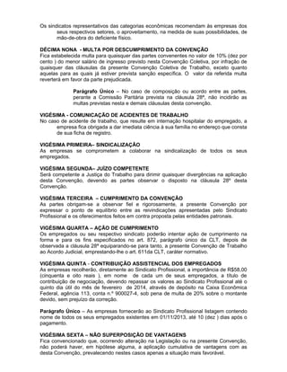 Os sindicatos representativos das categorias econômicas recomendam às empresas dos
seus respectivos setores, o aproveitamento, na medida de suas possibilidades, de
mão-de-obra do deficiente físico.
DÉCIMA NONA - MULTA POR DESCUMPRIMENTO DA CONVENÇÃO
Fica estabelecida multa para quaisquer das partes convenentes no valor de 10% (dez por
cento ) do menor salário de ingresso previsto nesta Convenção Coletiva, por infração de
quaisquer das cláusulas da presente Convenção Coletiva de Trabalho, exceto quanto
aquelas para as quais já estiver prevista sanção específica. O valor da referida multa
reverterá em favor da parte prejudicada.
Parágrafo Único – No caso de composição ou acordo entre as partes,
perante a Comissão Paritária prevista na cláusula 28ª, não incidirão as
multas previstas nesta e demais cláusulas desta convenção.
VIGÉSIMA - COMUNICAÇÃO DE ACIDENTES DE TRABALHO
No caso de acidente de trabalho, que resulte em internação hospitalar do empregado, a
empresa fica obrigada a dar imediata ciência à sua família no endereço que consta
de sua ficha de registro.
VIGÉSIMA PRIMEIRA– SINDICALIZAÇÃO
As empresas se comprometem a colaborar na sindicalização de todos os seus
empregados.
VIGÉSIMA SEGUNDA– JUÍZO COMPETENTE
Será competente a Justiça do Trabalho para dirimir quaisquer divergências na aplicação
desta Convenção, devendo as partes observar o disposto na cláusula 28º desta
Convenção.
VIGÉSIMA TERCEIRA – CUMPRIMENTO DA CONVENÇÃO
As partes obrigam-se a observar fiel e rigorosamente, a presente Convenção por
expressar o ponto de equilíbrio entre as reivindicações apresentadas pelo Sindicato
Profissional e os oferecimentos feitos em contra proposta pelas entidades patronais.
VIGÉSIMA QUARTA – AÇÃO DE CUMPRIMENTO
Os empregados ou seu respectivo sindicato poderão intentar ação de cumprimento na
forma e para os fins especificados no art. 872, parágrafo único da CLT, depois de
observada a cláusula 28ª equiparando-se para tanto, a presente Convenção de Trabalho
ao Acordo Judicial, emprestando-lhe o art. 611da CLT, caráter normativo.
VIGÉSIMA QUINTA - CONTRIBUIÇÃO ASSISTENCIAL DOS EMPREGADOS
As empresas recolherão, diretamente ao Sindicato Profissional, a importância de R$58,00
(cinquenta e oito reais ), em nome de cada um de seus empregados, a título de
contribuição de negociação, devendo repassar os valores ao Sindicato Profissional até o
quinto dia útil do mês de fevereiro de 2014, através de depósito na Caixa Econômica
Federal, agência 113, conta n.º 900027-4, sob pena de multa de 20% sobre o montante
devido, sem prejuízo da correção.
Parágrafo Único – As empresas fornecerão ao Sindicato Profissional listagem contendo
nome de todos os seus empregados existentes em 01/11/2013, até 10 (dez ) dias após o
pagamento.
VIGÉSIMA SEXTA – NÃO SUPERPOSIÇÃO DE VANTAGENS
Fica convencionado que, ocorrendo alteração na Legislação ou na presente Convenção,
não poderá haver, em hipótese alguma, a aplicação cumulativa de vantagens com as
desta Convenção, prevalecendo nestes casos apenas a situação mais favorável.

 