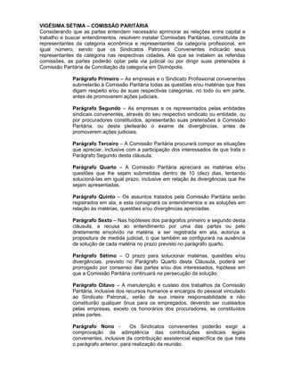 VIGÉSIMA SÉTIMA – COMISSÃO PARITÁRIA
Considerando que as partes entendem necessário aprimorar as relações entre capital e
trabalho e buscar entendimentos, resolvem instalar Comissões Paritárias, constituída de
representantes da categoria econômica e representantes da categoria profissional, em
igual número, sendo que os Sindicatos Patronais Convenentes indicarão seus
representantes da categoria nas respectivas cidades. Até que se instalem as referidas
comissões, as partes poderão optar pela via judicial ou por dirigir suas pretensões à
Comissão Paritária de Conciliação da categoria em Divinópolis.
Parágrafo Primeiro – As empresas e o Sindicato Profissional convenentes
submeterão à Comissão Paritária todas as questões e/ou matérias que lhes
digam respeito e/ou às suas respectivas categorias, no todo ou em parte,
antes de promoverem ações judiciais.
Parágrafo Segundo – As empresas e os representados pelas entidades
sindicais convenentes, através do seu respectivo sindicato ou entidade, ou
por procuradores constituídos, apresentarão suas pretensões à Comissão
Paritária, ou desta pleitearão o exame de divergências, antes de
promoverem ações judiciais.
Parágrafo Terceiro – A Comissão Paritária procurará compor as situações
que apreciar, inclusive com a participação dos interessados de que trata o
Parágrafo Segundo desta cláusula.
Parágrafo Quarto – A Comissão Paritária apreciará as matérias e/ou
questões que lhe sejam submetidas dentro de 10 (dez) dias, tentando
solucioná-las em igual prazo, inclusive em relação às divergências que lhe
sejam apresentadas.
Parágrafo Quinto – Os assuntos tratados pela Comissão Paritária serão
registrados em ata, e esta consignará os entendimentos e as soluções em
relação às matérias, questões e/ou divergências apreciadas.
Parágrafo Sexto – Nas hipóteses dos parágrafos primeiro e segundo desta
cláusula, a recusa ao entendimento por uma das partes ou pelo
diretamente envolvido na matéria, a ser registrada em ata, autoriza a
propositura de medida judicial, o que também se configurará na ausência
de solução de cada matéria no prazo previsto no parágrafo quarto.
Parágrafo Sétimo – O prazo para solucionar matérias, questões e/ou
divergências, previsto no Parágrafo Quarto desta Cláusula, poderá ser
prorrogado por consenso das partes e/ou dos interessados, hipótese em
que a Comissão Paritária continuará na persecução da solução.
Parágrafo Oitavo – A manutenção e custeio dos trabalhos da Comissão
Paritária, inclusive dos recursos humanos e encargos do pessoal vinculado
ao Sindicato Patronal,, serão de sua inteira responsabilidade e não
constituirão qualquer ônus para os empregados, devendo ser custeados
pelas empresas, exceto os honorários dos procuradores, se constituídos
pelas partes.
Parágrafo Nono Os Sindicatos convenentes poderão exigir a
comprovação da adimplência das contribuições sindicais legais
convenentes, inclusive da contribuição assistencial específica de que trata
o parágrafo anterior, para realização da reunião.

 