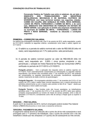 CONVENÇÃO COLETIVA DE TRABALHO 2013
Convenção Coletiva de Trabalho que entre si celebram, de um lado o
SINDICATO
DOS
TRABALHADORES
NAS
INDÚSTRIAS
METALÚRGICAS, MECÂNICAS E DE MATERIAL ELÉTRICO DE
DIVINÓPOLIS, com base territorial também nas seguintes cidades:
CARMO DO CAJURU, SÃO GONÇALO DO PARÁ, NOVA SERRANA,
LAGOA DA PRATA, ITAPECERICA e CARMO DA MATA, e de outro
lado, SINDICATO DAS INDÚSTRIAS DE FUNDIÇÀO DO ESTADO DE
MINAS GERAIS, com aplicação no âmbito das empresas estabelecidas
no município de CARMO DA MATA, - ITAPECERICA, - LAGOA DA
PRATA e NOVA SERRANA, mediante as cláusulas e condições
seguintes:

PRIMEIRA – CORREÇÃO SALARIAL
Os salários dos empregados admitidos até o dia 31 de outubro de 2012, serão reajustados, a partir
de 01/11/2013, mediante os seguintes critérios, considerando como base o salário vigente em
01/11/2012:

a) O salário ou a parcela do salário nominal até o valor de R$3.000,00 (três mil
reais), será reajustado(a) em 7,7% (sete pontos sete percentuais),

b) A parcela do salário nominal superior ao valor de R$3.000,00 (três mil
reais), será reajustada em 5,58% ( cinco pontos cinqüenta e oito
percentuais ), variação do Índice Nacional de Preço ao Consumidor (INPC)
verificada no período de 01/11/2012 a 31/10/2013.
Parágrafo primeiro - Com a aplicação dos reajustes sobre os salários vigentes em
01/11/2012, ficam automaticamente compensados as antecipações ou reajustes salariais
espontâneos, que tenham sido concedidos após 1.º de novembro de 2012, não podendo
ser compensados os reajustes decorrentes de promoção, transferência, equiparação
salarial, implemento de idade e término de aprendizagem.
Parágrafo Segundo – Os empregados admitidos entre 1.º de novembro de 2.012 e 31 de
outubro de 2.013, terão o salário base nominal reajustados com o mesmo percentual dos
admitidos anteriormente ou com o mesmo valor previsto no Item B do “ Caput “, desde que
não ultrapasse o menor salário da função.
Parágrafo Terceiro – Nas funções onde não houver paradigma, os trabalhadores
admitidos entre 1.º de novembro de 2.012 e 31 de outubro de 2013, terão seus salários
corrigidos proporcionalmente ao número de meses de serviço prestado, entre a data de
admissão e 31/10/2.013, considerando como mês de serviço a fração igual ou superior a
15 dias.

SEGUNDA – PISO SALARIAL
A partir de 01 de novembro de 2013, nenhum empregado poderá receber Piso Salarial
inferior a R$809,60(oitocentos e nove reais e sessenta centavos)
TERCEIRA– PAGAMENTO SALARIAL
O pagamento salarial deverá ser efetuado até o quinto dia útil do mês subseqüente e será
prorrogado para o 1º (primeiro) dia trabalhado, caso o quinto dia coincida com o dia não
trabalhado e desde que não ultrapasse o 5º (quinto) dia útil subseqüente ao mês vencido.

 