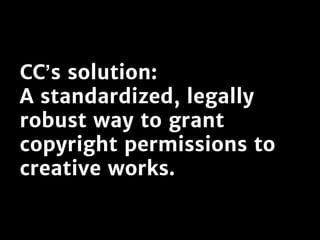 CC’s solution:
A standardized, legally
robust way to grant
copyright permissions to
creative works.
 